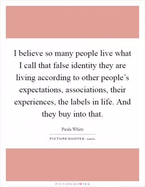 I believe so many people live what I call that false identity they are living according to other people’s expectations, associations, their experiences, the labels in life. And they buy into that Picture Quote #1