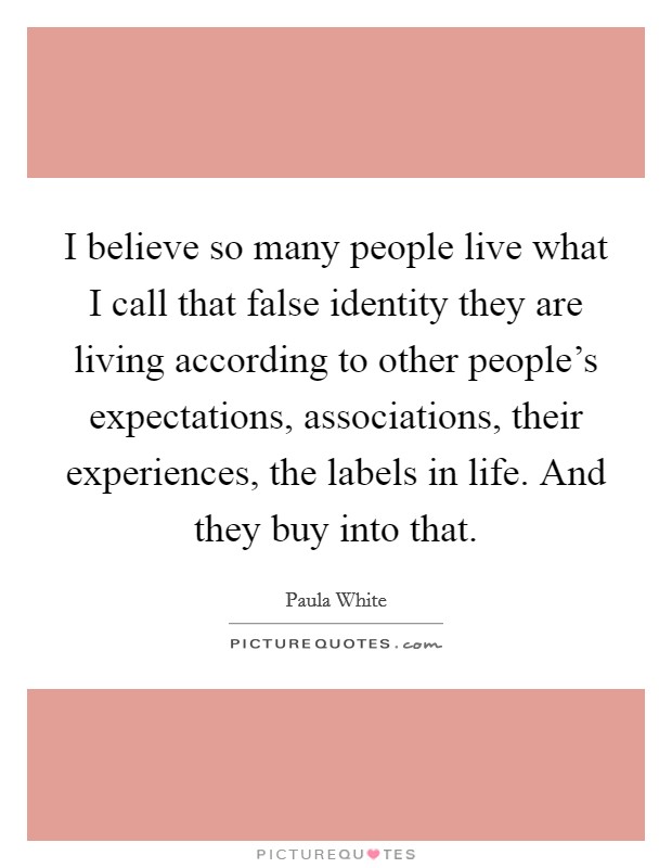 I believe so many people live what I call that false identity they are living according to other people's expectations, associations, their experiences, the labels in life. And they buy into that. Picture Quote #1