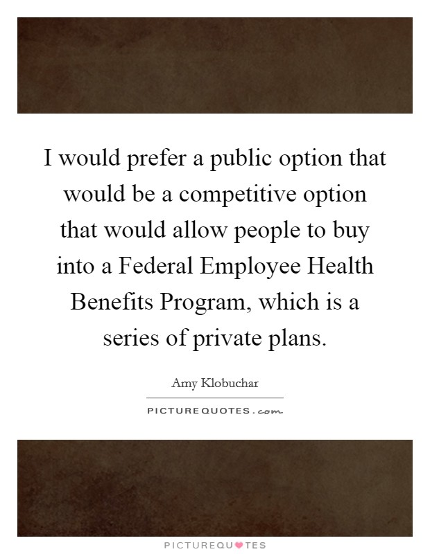 I would prefer a public option that would be a competitive option that would allow people to buy into a Federal Employee Health Benefits Program, which is a series of private plans. Picture Quote #1