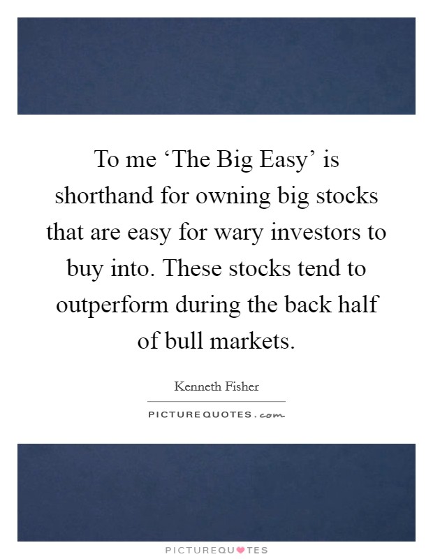 To me ‘The Big Easy' is shorthand for owning big stocks that are easy for wary investors to buy into. These stocks tend to outperform during the back half of bull markets. Picture Quote #1