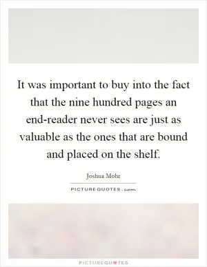 It was important to buy into the fact that the nine hundred pages an end-reader never sees are just as valuable as the ones that are bound and placed on the shelf Picture Quote #1