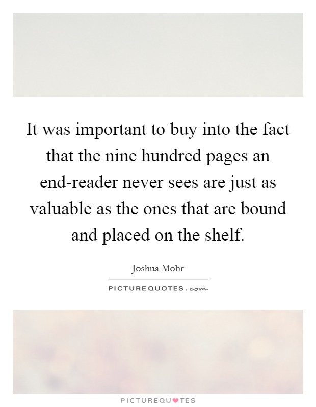 It was important to buy into the fact that the nine hundred pages an end-reader never sees are just as valuable as the ones that are bound and placed on the shelf. Picture Quote #1