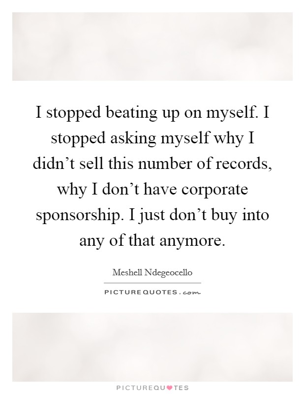 I stopped beating up on myself. I stopped asking myself why I didn't sell this number of records, why I don't have corporate sponsorship. I just don't buy into any of that anymore. Picture Quote #1