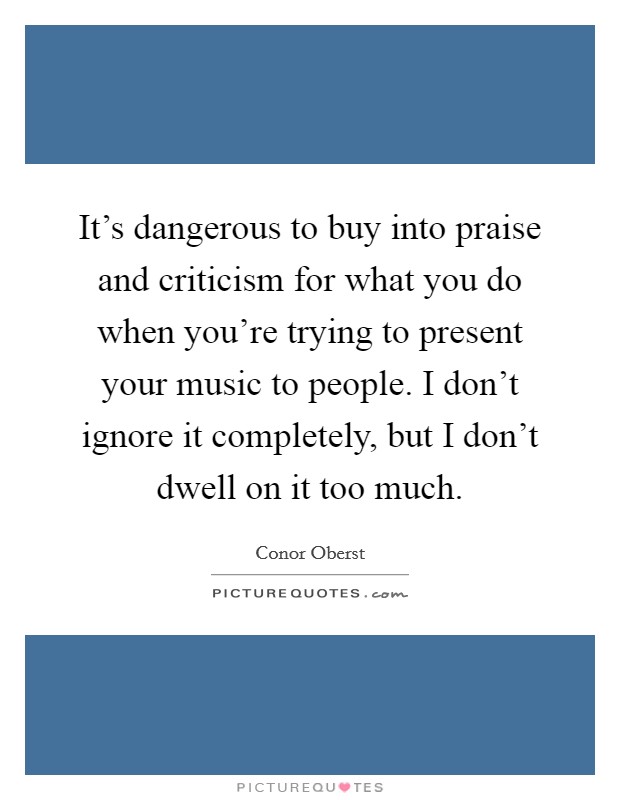 It's dangerous to buy into praise and criticism for what you do when you're trying to present your music to people. I don't ignore it completely, but I don't dwell on it too much. Picture Quote #1