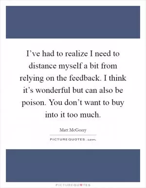 I’ve had to realize I need to distance myself a bit from relying on the feedback. I think it’s wonderful but can also be poison. You don’t want to buy into it too much Picture Quote #1