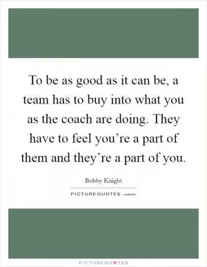 To be as good as it can be, a team has to buy into what you as the coach are doing. They have to feel you’re a part of them and they’re a part of you Picture Quote #1