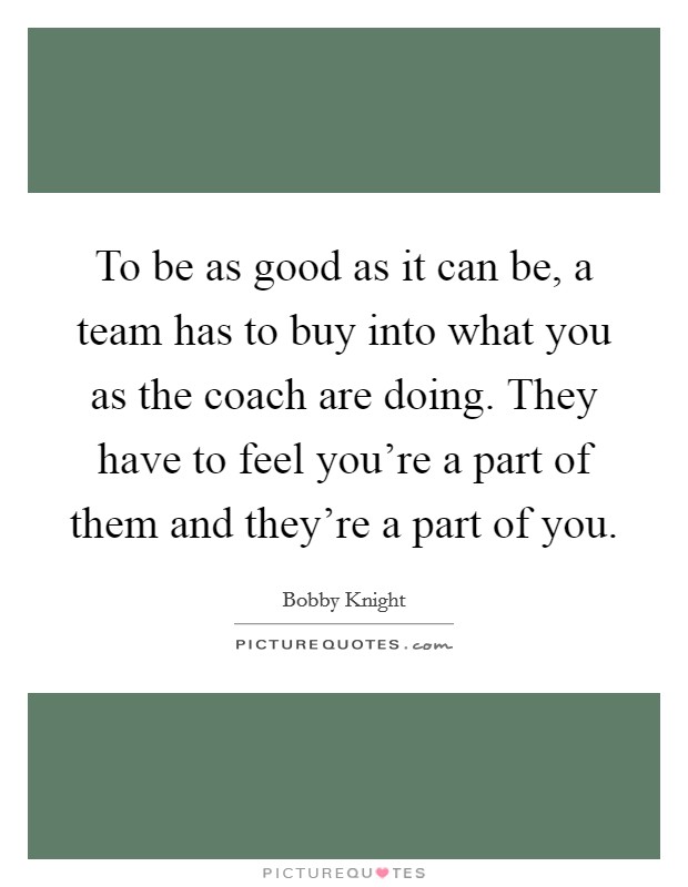 To be as good as it can be, a team has to buy into what you as the coach are doing. They have to feel you're a part of them and they're a part of you. Picture Quote #1