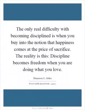 The only real difficulty with becoming disciplined is when you buy into the notion that happiness comes at the price of sacrifice. The reality is this: Discipline becomes freedom when you are doing what you love Picture Quote #1