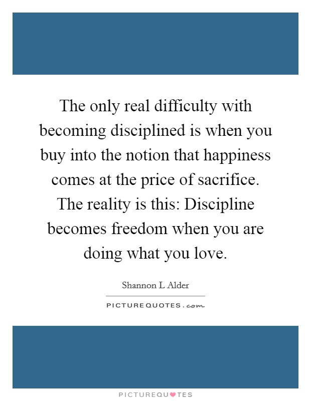 The only real difficulty with becoming disciplined is when you buy into the notion that happiness comes at the price of sacrifice. The reality is this: Discipline becomes freedom when you are doing what you love. Picture Quote #1
