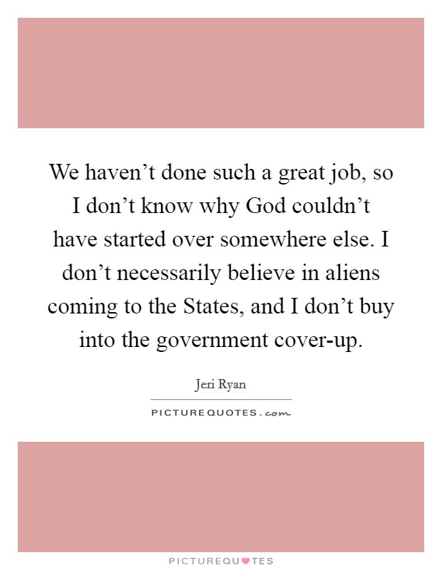 We haven't done such a great job, so I don't know why God couldn't have started over somewhere else. I don't necessarily believe in aliens coming to the States, and I don't buy into the government cover-up. Picture Quote #1