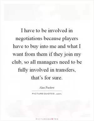 I have to be involved in negotiations because players have to buy into me and what I want from them if they join my club, so all managers need to be fully involved in transfers, that’s for sure Picture Quote #1
