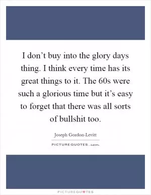 I don’t buy into the glory days thing. I think every time has its great things to it. The  60s were such a glorious time but it’s easy to forget that there was all sorts of bullshit too Picture Quote #1