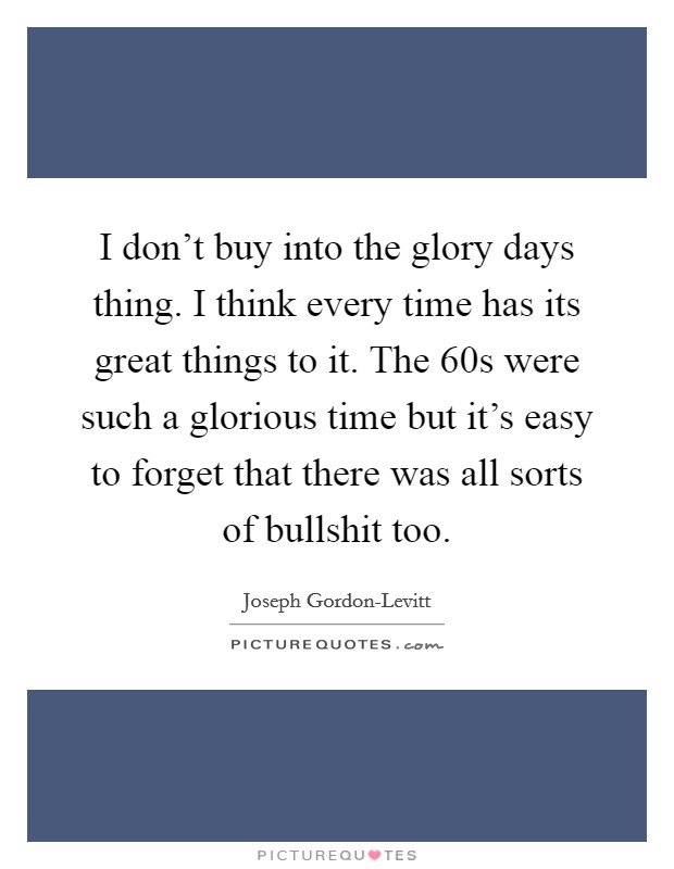 I don't buy into the glory days thing. I think every time has its great things to it. The  60s were such a glorious time but it's easy to forget that there was all sorts of bullshit too. Picture Quote #1