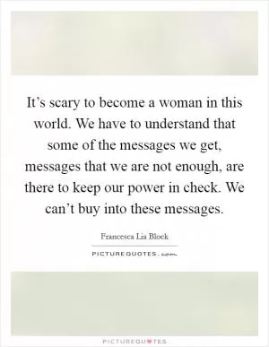 It’s scary to become a woman in this world. We have to understand that some of the messages we get, messages that we are not enough, are there to keep our power in check. We can’t buy into these messages Picture Quote #1