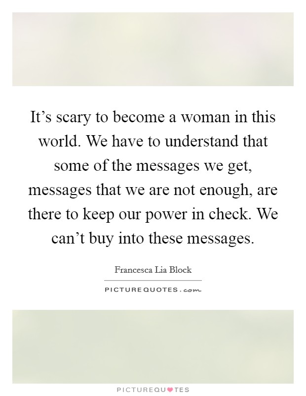 It's scary to become a woman in this world. We have to understand that some of the messages we get, messages that we are not enough, are there to keep our power in check. We can't buy into these messages. Picture Quote #1