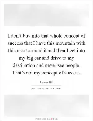 I don’t buy into that whole concept of success that I have this mountain with this moat around it and then I get into my big car and drive to my destination and never see people. That’s not my concept of success Picture Quote #1