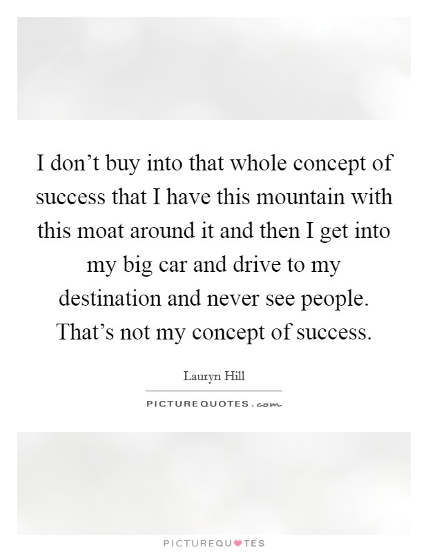 I don't buy into that whole concept of success that I have this mountain with this moat around it and then I get into my big car and drive to my destination and never see people. That's not my concept of success. Picture Quote #1