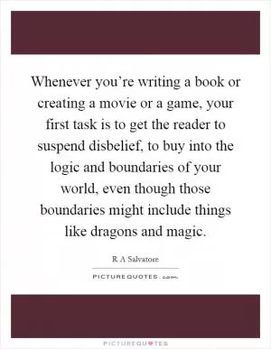 Whenever you’re writing a book or creating a movie or a game, your first task is to get the reader to suspend disbelief, to buy into the logic and boundaries of your world, even though those boundaries might include things like dragons and magic Picture Quote #1