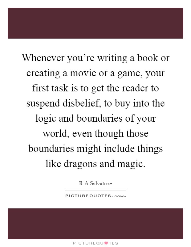 Whenever you're writing a book or creating a movie or a game, your first task is to get the reader to suspend disbelief, to buy into the logic and boundaries of your world, even though those boundaries might include things like dragons and magic. Picture Quote #1