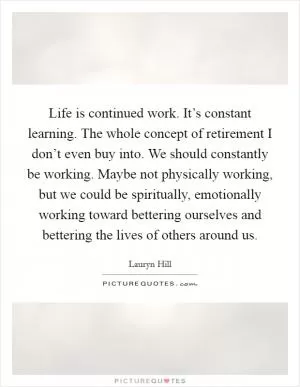Life is continued work. It’s constant learning. The whole concept of retirement I don’t even buy into. We should constantly be working. Maybe not physically working, but we could be spiritually, emotionally working toward bettering ourselves and bettering the lives of others around us Picture Quote #1