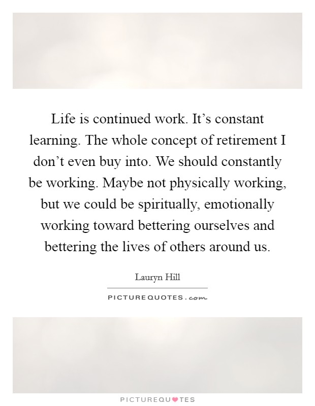 Life is continued work. It's constant learning. The whole concept of retirement I don't even buy into. We should constantly be working. Maybe not physically working, but we could be spiritually, emotionally working toward bettering ourselves and bettering the lives of others around us. Picture Quote #1
