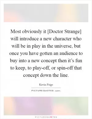 Most obviously it [Doctor Strange] will introduce a new character who will be in play in the universe, but once you have gotten an audience to buy into a new concept then it’s fun to keep, to play-off, or spin-off that concept down the line Picture Quote #1