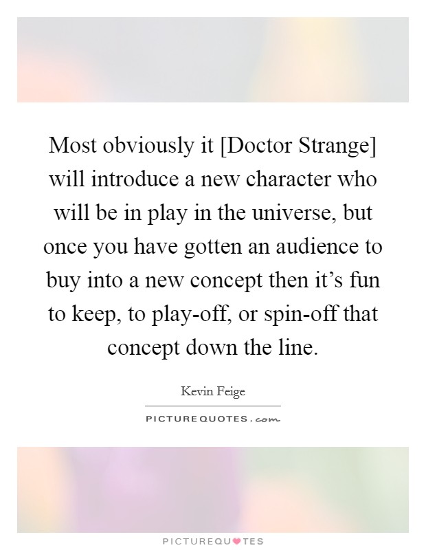 Most obviously it [Doctor Strange] will introduce a new character who will be in play in the universe, but once you have gotten an audience to buy into a new concept then it's fun to keep, to play-off, or spin-off that concept down the line. Picture Quote #1