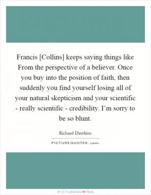 Francis [Collins] keeps saying things like From the perspective of a believer. Once you buy into the position of faith, then suddenly you find yourself losing all of your natural skepticism and your scientific - really scientific - credibility. I’m sorry to be so blunt Picture Quote #1