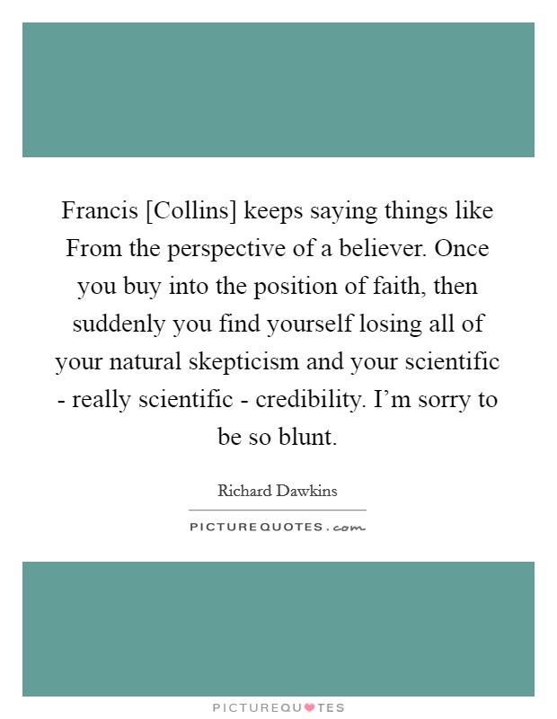 Francis [Collins] keeps saying things like From the perspective of a believer. Once you buy into the position of faith, then suddenly you find yourself losing all of your natural skepticism and your scientific - really scientific - credibility. I'm sorry to be so blunt. Picture Quote #1