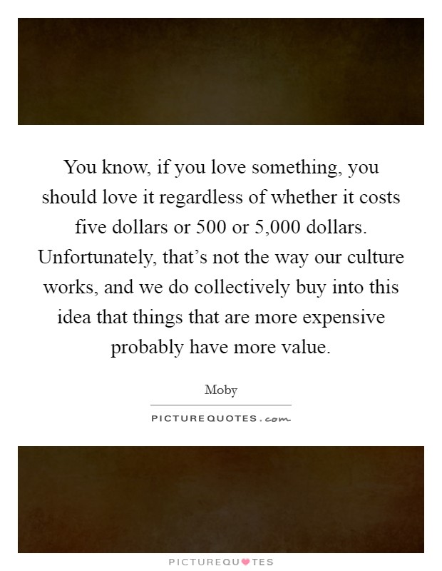 You know, if you love something, you should love it regardless of whether it costs five dollars or 500 or 5,000 dollars. Unfortunately, that's not the way our culture works, and we do collectively buy into this idea that things that are more expensive probably have more value. Picture Quote #1