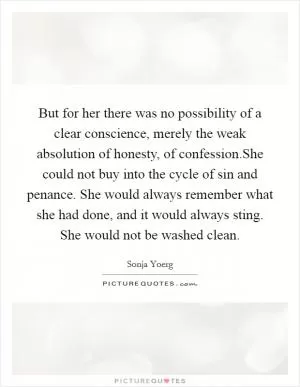 But for her there was no possibility of a clear conscience, merely the weak absolution of honesty, of confession.She could not buy into the cycle of sin and penance. She would always remember what she had done, and it would always sting. She would not be washed clean Picture Quote #1