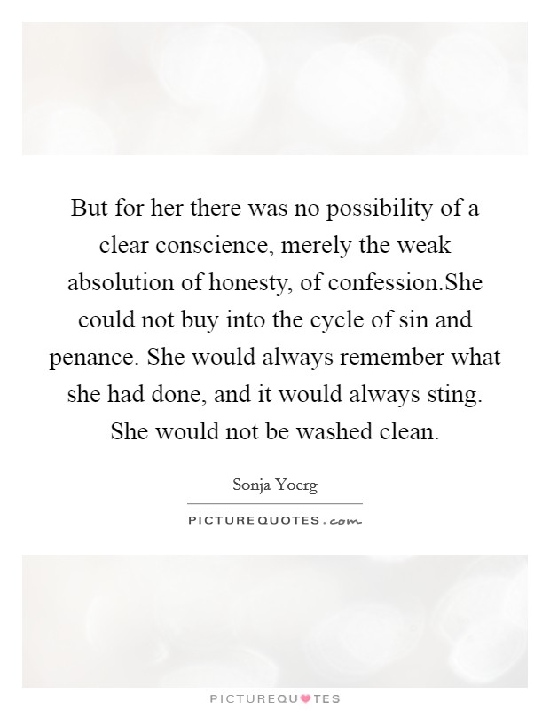 But for her there was no possibility of a clear conscience, merely the weak absolution of honesty, of confession.She could not buy into the cycle of sin and penance. She would always remember what she had done, and it would always sting. She would not be washed clean. Picture Quote #1