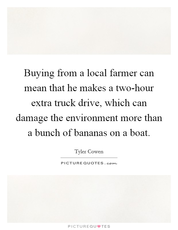 Buying from a local farmer can mean that he makes a two-hour extra truck drive, which can damage the environment more than a bunch of bananas on a boat. Picture Quote #1