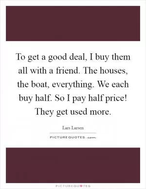 To get a good deal, I buy them all with a friend. The houses, the boat, everything. We each buy half. So I pay half price! They get used more Picture Quote #1