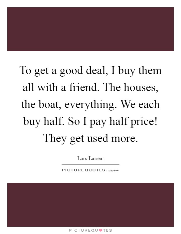 To get a good deal, I buy them all with a friend. The houses, the boat, everything. We each buy half. So I pay half price! They get used more. Picture Quote #1