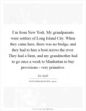 I’m from New York. My grandparents were settlers of Long Island City. When they came here, there was no bridge, and they had to hire a boat across the river. They had a farm, and my grandmother had to go once a week to Manhattan to buy provisions - very primitive Picture Quote #1