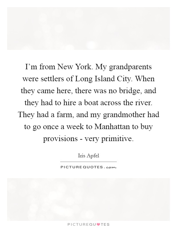I'm from New York. My grandparents were settlers of Long Island City. When they came here, there was no bridge, and they had to hire a boat across the river. They had a farm, and my grandmother had to go once a week to Manhattan to buy provisions - very primitive. Picture Quote #1