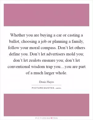 Whether you are buying a car or casting a ballot, choosing a job or planning a family, follow your moral compass. Don’t let others define you. Don’t let advertisers mold you; don’t let zealots ensnare you; don’t let conventional wisdom trap you....you are part of a much larger whole Picture Quote #1