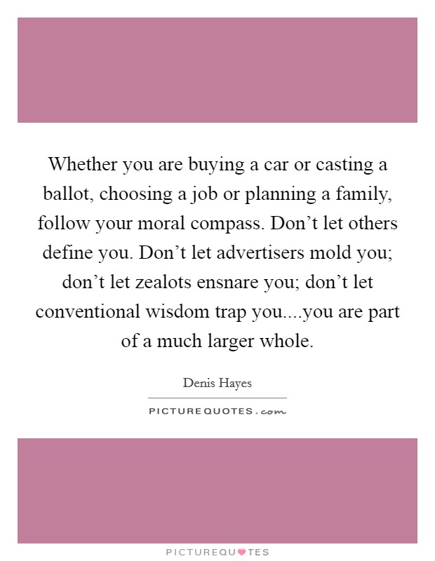 Whether you are buying a car or casting a ballot, choosing a job or planning a family, follow your moral compass. Don't let others define you. Don't let advertisers mold you; don't let zealots ensnare you; don't let conventional wisdom trap you....you are part of a much larger whole. Picture Quote #1