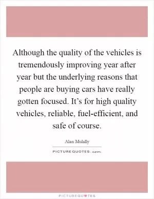 Although the quality of the vehicles is tremendously improving year after year but the underlying reasons that people are buying cars have really gotten focused. It’s for high quality vehicles, reliable, fuel-efficient, and safe of course Picture Quote #1
