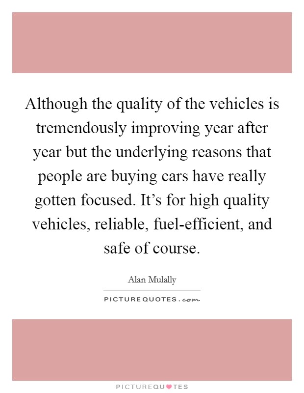 Although the quality of the vehicles is tremendously improving year after year but the underlying reasons that people are buying cars have really gotten focused. It's for high quality vehicles, reliable, fuel-efficient, and safe of course. Picture Quote #1