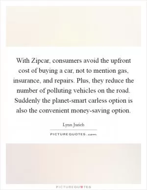With Zipcar, consumers avoid the upfront cost of buying a car, not to mention gas, insurance, and repairs. Plus, they reduce the number of polluting vehicles on the road. Suddenly the planet-smart carless option is also the convenient money-saving option Picture Quote #1