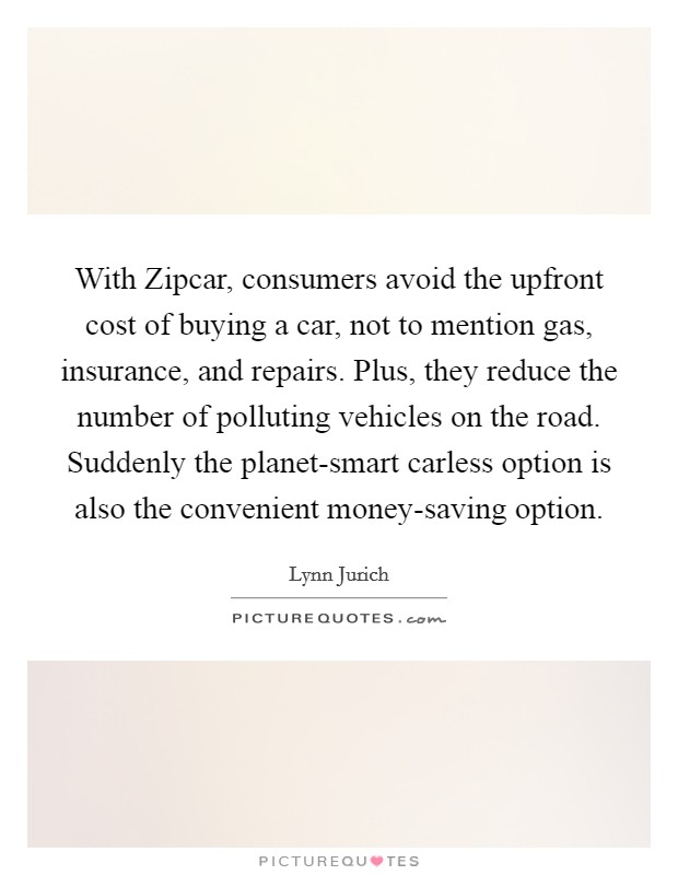 With Zipcar, consumers avoid the upfront cost of buying a car, not to mention gas, insurance, and repairs. Plus, they reduce the number of polluting vehicles on the road. Suddenly the planet-smart carless option is also the convenient money-saving option. Picture Quote #1