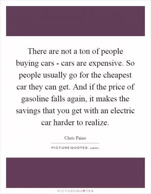 There are not a ton of people buying cars - cars are expensive. So people usually go for the cheapest car they can get. And if the price of gasoline falls again, it makes the savings that you get with an electric car harder to realize Picture Quote #1