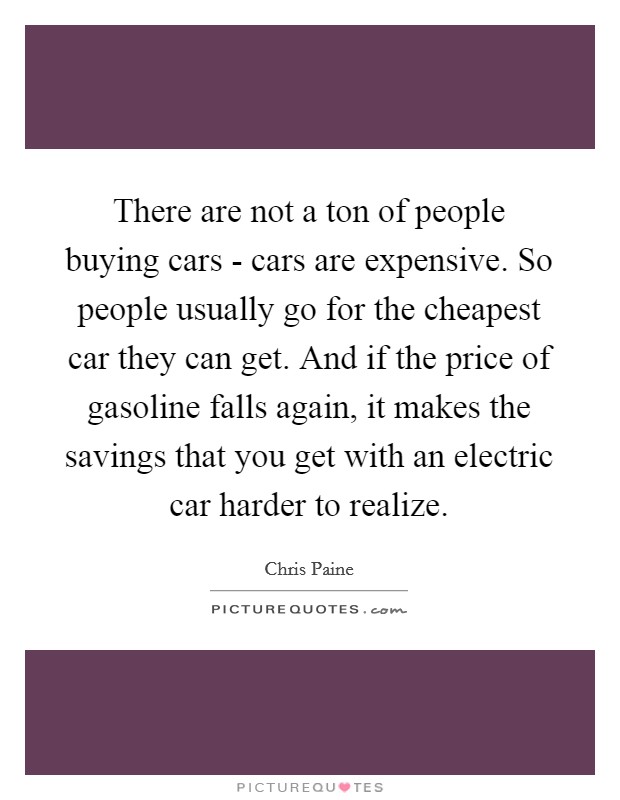 There are not a ton of people buying cars - cars are expensive. So people usually go for the cheapest car they can get. And if the price of gasoline falls again, it makes the savings that you get with an electric car harder to realize. Picture Quote #1