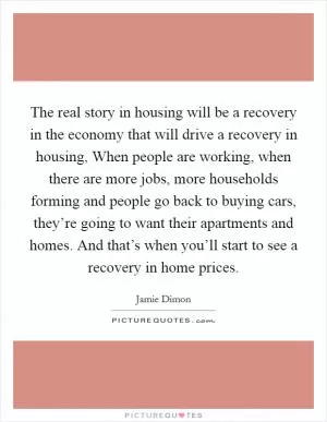 The real story in housing will be a recovery in the economy that will drive a recovery in housing, When people are working, when there are more jobs, more households forming and people go back to buying cars, they’re going to want their apartments and homes. And that’s when you’ll start to see a recovery in home prices Picture Quote #1