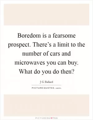 Boredom is a fearsome prospect. There’s a limit to the number of cars and microwaves you can buy. What do you do then? Picture Quote #1