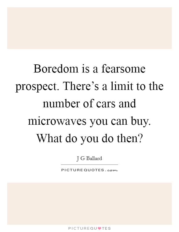 Boredom is a fearsome prospect. There's a limit to the number of cars and microwaves you can buy. What do you do then? Picture Quote #1