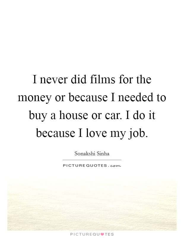 I never did films for the money or because I needed to buy a house or car. I do it because I love my job. Picture Quote #1