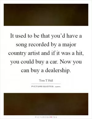 It used to be that you’d have a song recorded by a major country artist and if it was a hit, you could buy a car. Now you can buy a dealership Picture Quote #1
